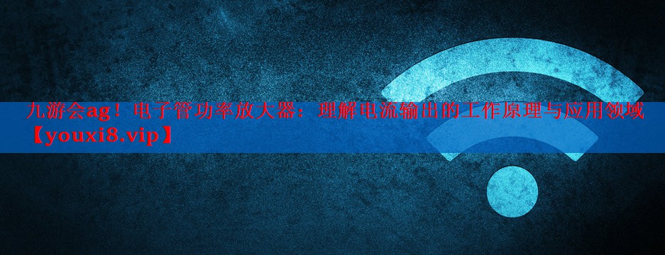 九游会ag！电子管功率放大器：理解电流输出的工作原理与应用领域