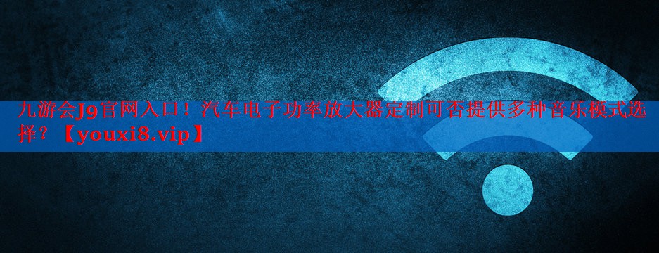 九游会J9官网入口！汽车电子功率放大器定制可否提供多种音乐模式选择？