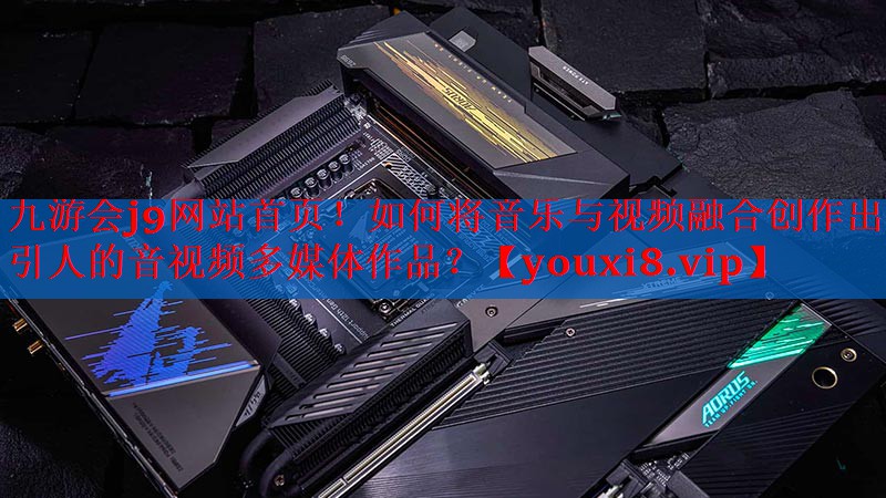 九游会j9网站首页！如何将音乐与视频融合创作出吸引人的音视频多媒体作品？