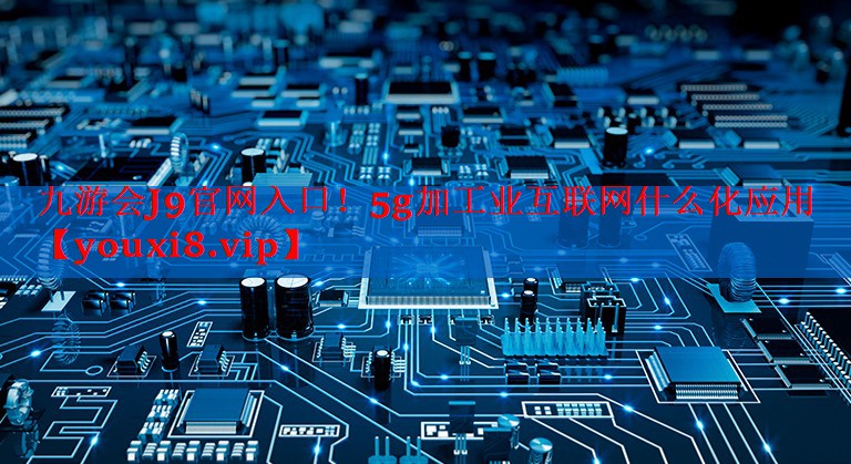 5g加工业互联网什么化应用 5g加工业互联网什么化应用