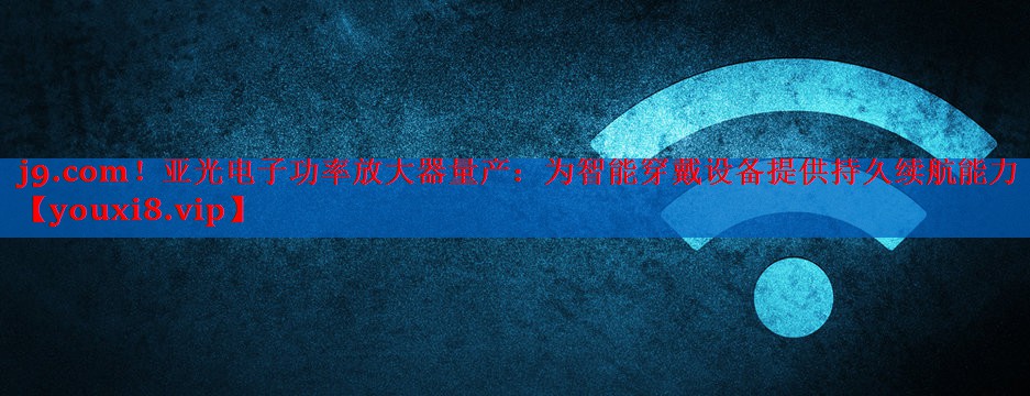 亚光电子功率放大器量产:为智能穿戴设备提供持久续航能力 亚光电子功率放大器量产:为智能穿戴设备提供持久续航能力