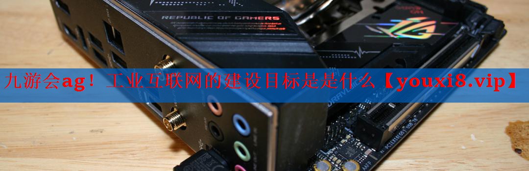 工业互联网的建设目标是是什么 工业互联网的建设目标是是什么