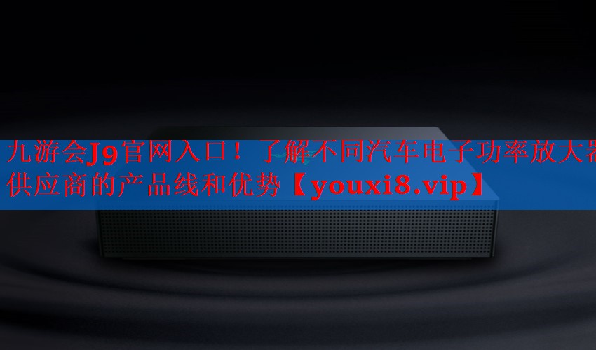 了解不同汽车电子功率放大器供应商的产品线和优势 了解不同汽车电子功率放大器供应商的产品线和优势