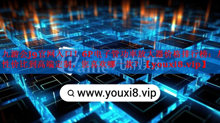 6P电子管功率放大器价格排行榜:从性价比到高端定制,您喜欢哪一款? 6P电子管功率放大器价格排行榜:从性价比到高端定制,您喜欢哪一款?